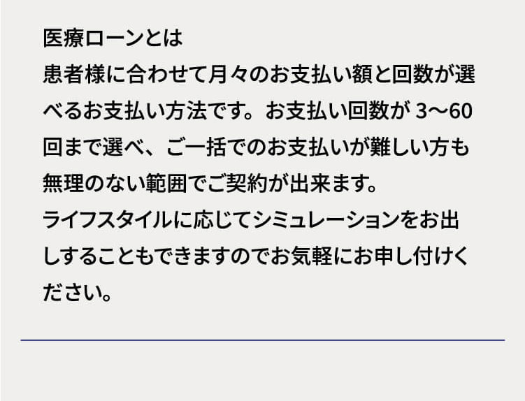 医療ローンはお支払い回数12回まで金利手数料が0円です 医療ローンとは患者様に合わせて月々のお支払い額と回数が選べるお支払い方法です。お支払い回数が3〜60回まで選べ、ご一括でのお支払いが難しい方も無理のない範囲でご契約が出来ます。ライフスタイルに応じてシミュレーションをお出しすることもできますのでお気軽にお申し付けください。