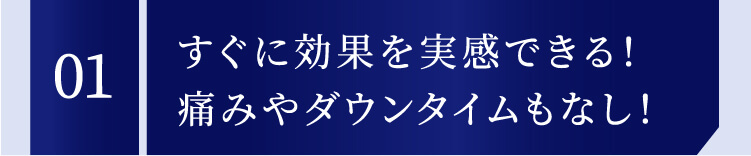 01 すぐに効果を実感できる！痛みやダウンタイムもなし！