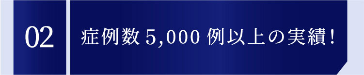 02 症例数1,000例以上の実績！