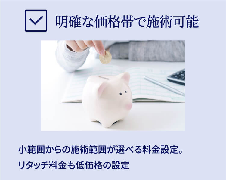 明確な価格帯で施術可能 小範囲からの施術範囲が選べる料金設定。リタッチ料金も低価格の設定