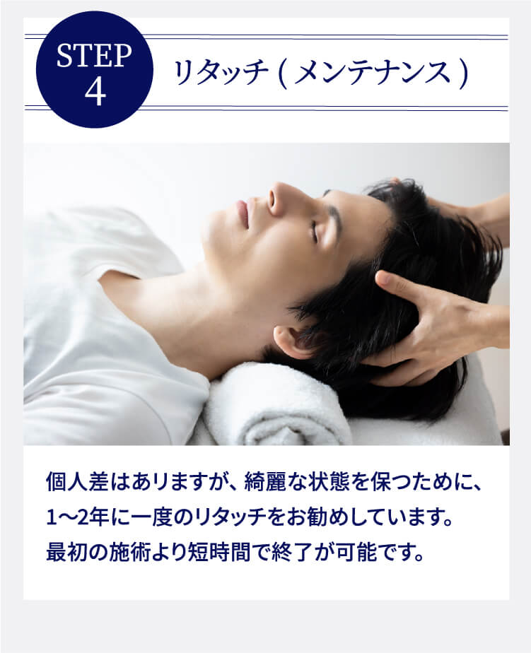 STEP4 リタッチ(メンテナンス) 個人差はあリますが、綺麗な状態を保つために、1〜2年に一度のリタッチをお勧めしています。最初の施術より短時間で終了が可能です。