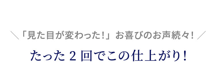 「見た目が変わった！」お喜びのお声続々！たった2回でこの仕上がり！